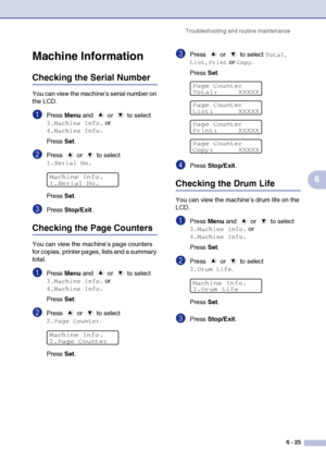 Page 57Troubleshooting and routine maintenance
6 - 25
6
Machine Information
Checking the Serial Number
You can view the machine’s serial number on 
the LCD.
1Press Menu and   or   to select 
3.Machine Info. or 
4.Machine Info.
Press Set.
2Press  or  to select 
1.Serial No.
Press Set.
3Press Stop/Exit.
Checking the Page Counters
You can view the machine’s page counters 
for copies, printer pages, lists and a summary 
total.
1Press Menu and   or   to select 
3.Machine Info. or 
4.Machine Info.
Press Set.
2Press...