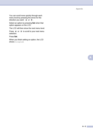Page 59Appendix
A - 2
A
You can scroll more quickly through each 
menu level by pressing the arrow for the 
direction you want:   or  .
Select an option by pressing Set when that 
option appears on the LCD.
The LCD will then show the next menu level.
Press   or   to scroll to your next menu 
selection.
Press Set.
When you finish setting an option, the LCD 
shows 
Accepted.
 