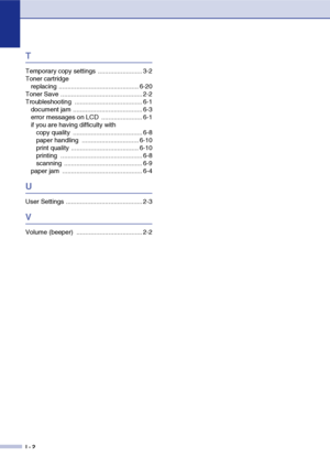 Page 70I - 2
T
Temporary copy settings  ......................... 3-2
Toner cartridgereplacing ............................................. 6-20
Toner Save .............................................. 2-2
Troubleshooting ...................................... 6-1 document jam ....................................... 6-3
error messages on LCD  ....................... 6-1
if you are having difficulty withcopy quality  ....................................... 6-8
paper handling  ...................................