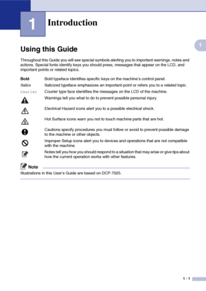 Page 9
1 - 1
1
1
Using this Guide
Throughout this Guide you will see special symbols alerting you to important warnings, notes and 
actions. Special fonts identify keys you should press, messages that appear on the LCD, and 
important points or related topics.
Note
Illustrations in this User’s Guide are based on DCP-7025.
Introduction
BoldBold typeface identifies specific keys on the machine’s control panel.
Italics Italicized typeface emphasizes an important point or refers you to a related topic....