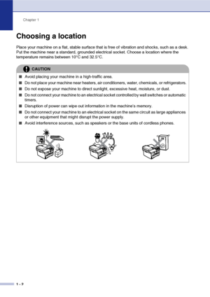 Page 10
Chapter 1
1 - 2
Choosing a location
Place your machine on a flat, stable surface that is free of vibration and shocks, such as a desk. 
Put the machine near a standard, grounded electrical socket. Choose a location where the 
temperature remains between 10°C and 32.5°C.
CAUTION
■Avoid placing your machine in a high-traffic area.
■Do not place your machine near heaters, air conditioners, water, chemicals, or refrigerators.
■Do not expose your machine to direct sunlight, excessive heat, moisture, or...