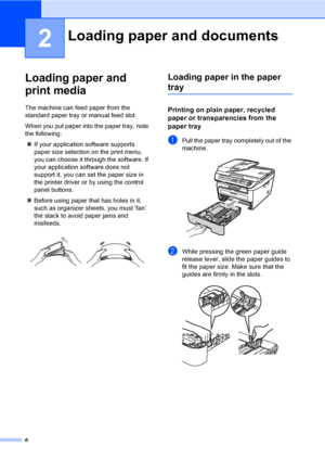 Page 126
2
Loading paper and 
print media
2
The machine can feed paper from the 
standard paper tray or manual feed slot.
When you put paper into the paper tray, note 
the following:
„If your application software supports 
paper size selection on the print menu, 
you can choose it through the software. If 
your application software does not 
support it, you can set the paper size in 
the printer driver or by using the control 
panel buttons.
„Before using paper that has holes in it, 
such as organizer sheets,...