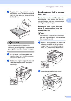 Page 13Loading paper and documents
7
2
cPut paper in the tray, and make sure that 
the paper is below the maximum paper 
mark (1). The side to be printed on must 
be face down.
 
CAUTION 
To prevent damage to your machine 
caused by paper misfeeding, make sure the 
paper guides touch the sides of the paper.
 
dPut the paper tray firmly back in the 
machine. Make sure that it is completely 
inserted into the machine.
eFold out the support flap (1) to prevent 
paper from sliding off the face-down 
output tray....