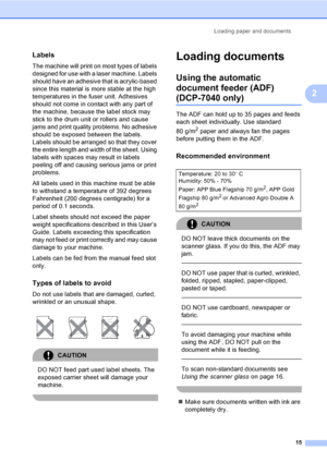 Page 21Loading paper and documents
15
2
Labels2
The machine will print on most types of labels 
designed for use with a laser machine. Labels 
should have an adhesive that is acrylic-based 
since this material is more stable at the high 
temperatures in the fuser unit. Adhesives 
should not come in contact with any part of 
the machine, because the label stock may 
stick to the drum unit or rollers and cause 
jams and print quality problems. No adhesive 
should be exposed between the labels. 
Labels should be...