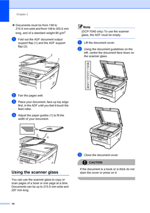 Page 22Chapter 2
16
„Documents must be from 148 to 
215.9 mm wide and from 148 to 355.6 mm 
long, and of a standard weight 80 g/m
2.
aFold out the ADF document output 
support flap (1) and the ADF support 
flap (2).
 
bFan the pages well.
cPlace your document, face up top edge 
first, in the ADF until you feel it touch the 
feed roller. 
dAdjust the paper guides (1) to fit the 
width of your document.
 
Using the scanner glass2
You can use the scanner glass to copy or 
scan pages of a book or one page at a...