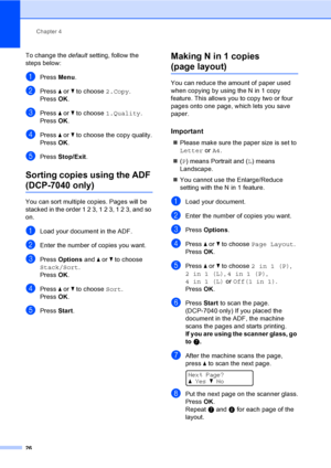 Page 32Chapter 4
26
To change the default setting, follow the 
steps below:
aPress Menu.
bPress a or b to choose 2.Copy.
Press OK.
cPress a or b to choose 1.Quality.
Press OK.
dPress a or b to choose the copy quality.
PressOK.
ePress Stop/Exit.
Sorting copies using the ADF 
(DCP-7040 only)4
You can sort multiple copies. Pages will be 
stacked in the order 1 2 3, 1 2 3, 1 2 3, and so 
on.
aLoad your document in the ADF.
bEnter the number of copies you want.
cPress Options and a or b to choose 
Stack/Sort....