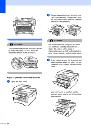 Page 6256
 
 
CAUTION 
To prevent damage to the machine caused 
by static electricity, DO NOT touch the 
electrodes shown in the illustration.
 
 
Paper is jammed inside the machineB
aOpen the front cover.  
bSlowly take out the drum unit and toner 
cartridge assembly. The jammed paper 
will be pulled out with the toner cartridge 
and drum unit assembly.
 
CAUTION 
We recommend that you place the drum 
unit and toner cartridge assembly on a 
clean, flat surface with a piece of 
disposable paper or cloth...