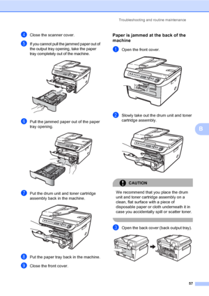 Page 63Troubleshooting and routine maintenance
57
B
dClose the scanner cover.
eIf you cannot pull the jammed paper out of 
the output tray opening, take the paper 
tray completely out of the machine.
 
fPull the jammed paper out of the paper 
tray opening.
 
gPut the drum unit and toner cartridge 
assembly back in the machine.
 
hPut the paper tray back in the machine.
iClose the front cover.
Paper is jammed at the back of the 
machine
B
aOpen the front cover. 
bSlowly take out the drum unit and toner...