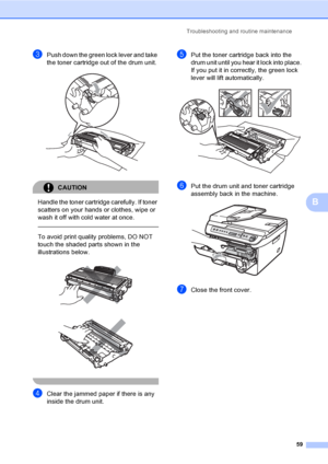 Page 65Troubleshooting and routine maintenance
59
B
cPush down the green lock lever and take 
the toner cartridge out of the drum unit. 
 
CAUTION 
Handle the toner cartridge carefully. If toner 
scatters on your hands or clothes, wipe or 
wash it off with cold water at once.
  
To avoid print quality problems, DO NOT 
touch the shaded parts shown in the 
illustrations below.
 
 
 
dClear the jammed paper if there is any 
inside the drum unit.
ePut the toner cartridge back into the 
drum unit until you hear it...