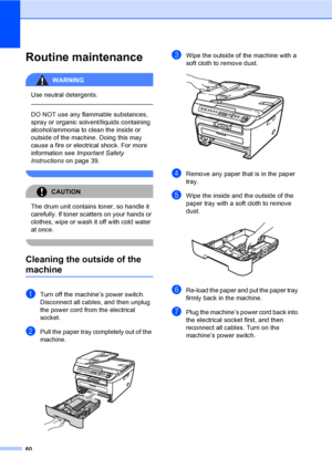 Page 6660
Routine maintenanceB
WARNING 
Use neutral detergents.
  
DO NOT use any flammable substances, 
spray or organic solvent/liquids containing 
alcohol/ammonia to clean the inside or 
outside of the machine. Doing this may 
cause a fire or electrical shock. For more 
information see Important Safety 
Instructions on page 39.
 
CAUTION 
The drum unit contains toner, so handle it 
carefully. If toner scatters on your hands or 
clothes, wipe or wash it off with cold water 
at once.
 
Cleaning the outside of...