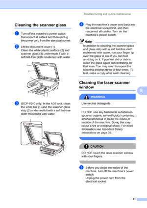 Page 67Troubleshooting and routine maintenance
61
B
Cleaning the scanner glassB
aTurn off the machine’s power switch. 
Disconnect all cables and then unplug 
the power cord from the electrical socket.
bLift the document cover (1).
Clean the white plastic surface (2) and 
scanner glass (3) underneath it with a 
soft lint-free cloth moistened with water.
 
c(DCP-7040 only) In the ADF unit, clean 
the white bar (1) and the scanner glass 
strip (2) underneath it with a soft lint-free 
cloth moistened with water....