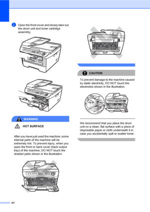 Page 6862
bOpen the front cover and slowly take out 
the drum unit and toner cartridge 
assembly.
 
 
WARNING
HOT SURFACE
 
After you have just used the machine, some 
internal parts of the machine will be 
extremely hot. To prevent injury, when you 
open the front or back cover (back output 
tray) of the machine, DO NOT touch the 
shaded parts shown in the illustration.
  
 
CAUTION 
To prevent damage to the machine caused 
by static electricity, DO NOT touch the 
electrodes shown in the illustration.
 
 
 
We...