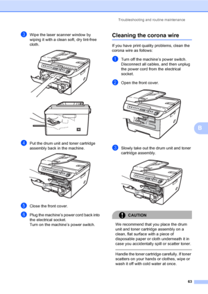 Page 69Troubleshooting and routine maintenance
63
B
cWipe the laser scanner window by 
wiping it with a clean soft, dry lint-free 
cloth.
 
dPut the drum unit and toner cartridge 
assembly back in the machine.
 
eClose the front cover.
fPlug the machine’s power cord back into 
the electrical socket.
Turn on the machine’s power switch.
Cleaning the corona wireB
If you have print quality problems, clean the 
corona wire as follows:
aTurn off the machine’s power switch. 
Disconnect all cables, and then unplug 
the...