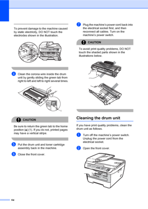 Page 7064
 
To prevent damage to the machine caused 
by static electricity, DO NOT touch the 
electrodes shown in the illustration.
 
 
dClean the corona wire inside the drum 
unit by gently sliding the green tab from 
right to left and left to right several times.
 
CAUTION 
Be sure to return the green tab to the home 
position (a) (1). If you do not, printed pages 
may have a vertical stripe.
 
ePut the drum unit and toner cartridge 
assembly back in the machine.
fClose the front cover.
gPlug the machine’s...