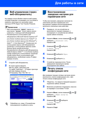 Page 29Для работы в сети
27
 
 3Веб-управление (через 
веб-обозреватель)
На сервере печати Brother имеется веб-сервер, 
который позволяет отслеживать его состояние и 
изменять некоторые его настройки через 
протокол HTTP (Hyper Text Transfer Protocol).
Примечание
•Имя пользователя: admin, пароль по 
умолчанию: access. Этот пароль можно 
изменить с помощью веб-обозревателя.
•Рекомендуется использовать веб-
обозреватели Microsoft Internet Explorer 6.0
® 
(или более поздней версии) или Firefox
® 1.0 
(или более...