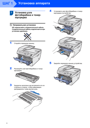 Page 10Установка аппарата
8
ШАГ 1
 1
 
 1Установка узла 
фотобарабана и тонер-
картриджа
Неправильная установка
НЕ подключайте соединительный кабель. 
Соединительный кабель подключается при 
установке драйвера.
 
 
1Откройте переднюю крышку. 
2Распакуйте узел фотобарабана и тонер-
картриджа.
 
3Аккуратно несколько раз встряхните его из 
стороны в сторону, чтобы равномерно 
распределить тонер внутри узла.
 
4Установите узел фотобарабана и тонер-
картриджа в устройство.
 
5Закройте переднюю крышку устройства. 
 