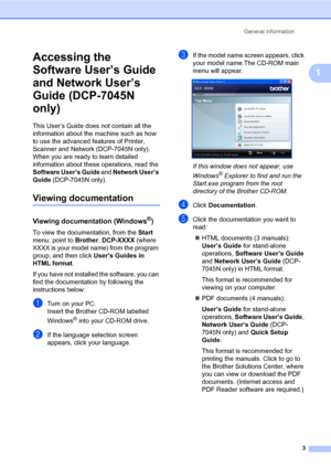 Page 11
General information3
1
Accessing the 
Software User’s Guide 
and Network User’s 
Guide (DCP-7045N 
only)
1
This User’s Guide does not contain all the 
information about the machine such as how 
to use the advanced features of Printer, 
Scanner and Network (DCP-7045N only). 
When you are ready to learn detailed 
information about these operations, read the 
Software User’s Guide  and Network User’s 
Guide  (DCP-7045N only).
Viewing documentation1
Viewing documentation (Windows®)1
To view the...