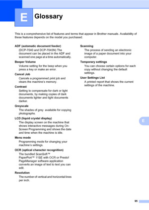 Page 103
95
E
This is a comprehensive list of features and terms that appear in Brother manuals. Availability of 
these features depends on the model you purchased.
E
GlossaryE
ADF (automatic document feeder)
(DCP-7040 and DCP-7045N) The 
document can be placed in the ADF and 
scanned one page at a  time automatically. 
Beeper Volume Volume setting for the beep when you 
press a key or make an error.
Cancel Job Cancels a programmed print job and 
clears the machine’s memory.
Contrast Setting to compensate for...