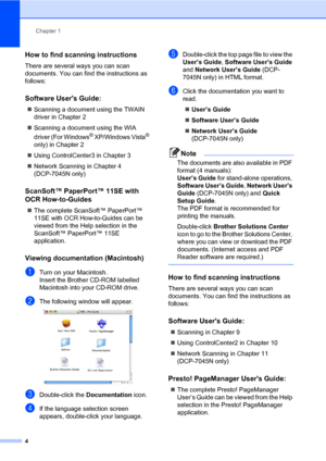 Page 12
Chapter 1
4
How to find scanning instructions1
There are several ways you can scan 
documents. You can find the instructions as 
follows:
Software Users Guide:1
„ Scanning a document using the TWAIN 
driver in Chapter 2
„ Scanning a document using the WIA 
driver (For Windows
® XP/Windows Vista® 
only) in Chapter 2
„ Using ControlCenter3 in Chapter 3
„ Network Scanning in Chapter 4  
(DCP-7045N only)
ScanSoft™ PaperPort™ 11SE with 
OCR How-to-Guides
1
„ The complete ScanSoft™ PaperPort™ 
11SE with OCR...