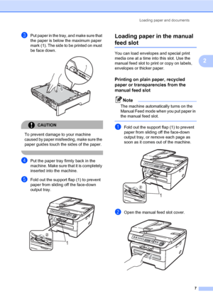 Page 15
Loading paper and documents7
2
cPut paper in the tray, and make sure that 
the paper is below the maximum paper 
mark  (1). The side to be printed on must 
be face down.
 
CAUTION 
To prevent damage to your machine 
caused by paper misfeeding, make sure the 
paper guides touch the sides of the paper.
 
dPut the paper tray firmly back in the 
machine. Make sure t hat it is completely 
inserted into  the machine.
eFold out the support flap (1) to prevent 
paper from sliding off the face-down 
output...