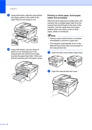 Page 16
Chapter 2
8
cUsing both hands, slide the manual feed 
slot paper guides to the width of the 
paper that you are going to use.
 
dUsing both hands, put one sheet of 
paper or one transparency in the 
manual feed slot until the front edge  
touches the paper feed roller. When you 
feel the machine pull in the paper, let go.
 
Printing on thick paper, bond paper, 
labels and envelopes
2
When the back output tray is pulled down, the 
machine has a straight paper path from the 
manual feed slot through to...