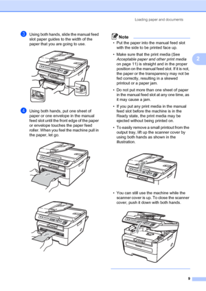 Page 17
Loading paper and documents9
2
cUsing both hands, slide the manual feed 
slot paper guides to the width of the 
paper that you are going to use.
 
dUsing both hands, put one sheet of 
paper or one envelope in the manual 
feed slot until the front edge of the paper 
or envelope touches the paper feed 
roller. When you feel the machine pull in 
the paper, let go.
 
 
Note
• Put the paper into the manual feed slot with the side to be printed face up.
• Make sure that the print media (See  Acceptable paper...