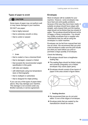 Page 21
Loading paper and documents13
2
Types of paper to avoid2
CAUTION 
Some types of paper may not perform well 
or may cause damage to your machine.
DO NOT use paper:• that is highly textured
• that is extremely smooth or shiny
• that is curled or warped
 
12 mm
• that is coated or has a chemical finish
• that is damaged, creased or folded
• that exceeds the recommended weight  specification in this guide
• with tabs and staples
• with letterheads using low temperature  dyes or thermography
• that is...