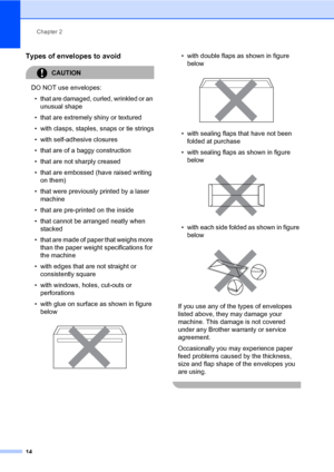 Page 22
Chapter 2
14
Types of envelopes to avoid2
CAUTION 
DO NOT use envelopes: • that are damaged, curled, wrinkled or an  unusual shape
• that are extremely shiny or textured
• with clasps, staples, snaps or tie strings
• with self-adhesive closures
• that are of a baggy construction
• that are not sharply creased
• that are embossed (have raised writing  on them)
• that were previously printed by a laser  machine
• that are pre-printed on the inside
• that cannot be arranged neatly when  stacked
• that are...