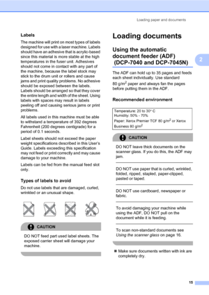Page 23
Loading paper and documents15
2
Labels2
The machine will print on most types of labels 
designed for use with a laser machine. Labels 
should have an adhesive  that is acrylic-based 
since this material is more stable at the high 
temperatures in the  fuser unit. Adhesives 
should not come in contact with any part of 
the machine, because the label stock may 
stick to the drum unit or rollers and cause 
jams and print quality problems. No adhesive 
should be exposed between the labels. 
Labels should be...