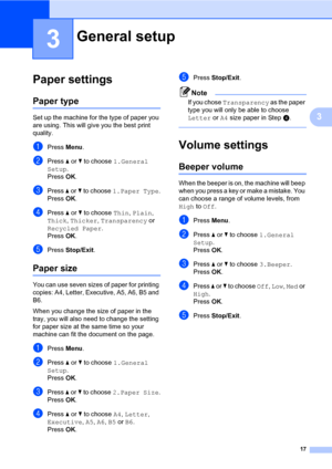 Page 25
17
3
3
Paper settings3
Paper type3
Set up the machine for the type of paper you 
are using. This will give you the best print 
quality.
aPress Menu.
bPress  a or  b to choose  1.General 
Setup .
Press  OK.
cPress  a or  b to choose  1.Paper Type .
Press  OK.
dPress  a or  b to choose  Thin, Plain , 
Thick , Thicker , Transparency  or 
Recycled Paper .
Press  OK.
ePress  Stop/Exit .
Paper size3
You can use seven sizes of paper for printing 
copies: A4, Letter, Executive, A5, A6, B5 and 
B6. 
When you...