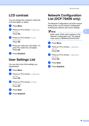 Page 27
General setup19
3
LCD contrast3
You can change the co ntrast to make the 
LCD look lighter or darker.
aPress  Menu.
bPress  a or  b to choose  1.General 
Setup .
Press  OK.
cPress  a or  b to choose  5.LCD 
Contrast .
Press  OK.
dPress  a to make the LCD darker. Or, 
press  b to make the LCD lighter.
Press  OK.
ePress  Stop/Exit .
User Settings List3
You can print a list of the settings you 
programmed.
aPress Menu.
bPress  a or  b to choose  1.General 
Setup .
Press  OK.
cPress  a or  b to choose...
