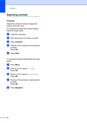 Page 32
Chapter 4
24
Adjusting contrast4
Contrast4
Adjust the contrast to help an image look 
sharper and more vivid.
To  temporarily  change the contrast setting, 
follow the steps below:
aLoad your document.
bEnter the number of copies you want.
cPress  Contrast .
dPress a or  b to increase or decrease the 
contrast.
Press  OK.
ePress  Start.
 
To change the  default setting follow the steps 
below:
aPress  Menu.
bPress  a or  b to choose  2.Copy.
Press  OK.
cPress  a or  b to choose  2.Contrast .
Press  OK....