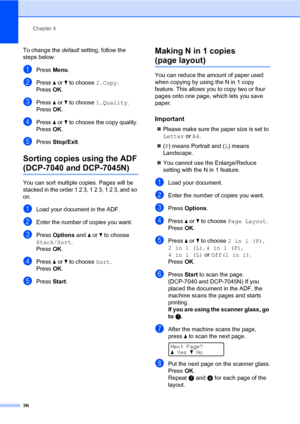 Page 34
Chapter 4
26
To change the  default setting, follow the 
steps below:
aPress  Menu.
bPress  a or  b to choose  2.Copy.
Press  OK.
cPress  a or  b to choose  1.Quality .
Press  OK.
dPress  a or  b to choose the copy quality.
Press  OK.
ePress  Stop/Exit .
Sorting copies using the ADF  
(DCP-7040 and DCP-7045N)4
You can sort multiple copies. Pages will be 
stacked in the order 1 2 3, 1 2 3, 1 2 3, and so 
on.
aLoad your document in the ADF.
bEnter the number of copies you want.
cPress  Options  and a or...