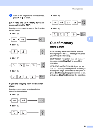 Page 35
Making copies27
4
iAfter all the pages have been scanned, 
press b in  h to finish.
(DCP-7040 and DCP-7045N) If you are 
copying from the ADF:
4
Insert your document face up in the direction 
shown below:
„ 2 in 1 (P)
 
„2 in 1 (L)
 
„4 in 1 (P)
 
„4 in 1 (L)
 
If you are copying from the scanner 
glass:
4
Insert your document face down in the 
direction shown below:
„ 2 in 1 (P)
 
„2 in 1 (L)
 
„4 in 1 (P)
 
„4 in 1 (L)
 
Out of memory 
message
4
If the memory becomes full while you are 
making copies,...