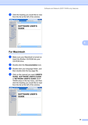 Page 39
Software and Network (DCP-7045N only) features31
5
cClick the heading you would like to view 
from the list at the left of the window.
 
For Macintosh5
aMake sure your Macintosh is turned on. 
Insert the Brother CD-ROM into your 
CD-ROM drive.
bDouble-click the Documentation icon.
cDouble-click your language folder, and 
then double-click the top page file.
dClick on the manual you want ( USER’S 
GUIDE , SOFTWARE USER’S GUIDE  
or  NETWORK USER’S GUIDE  (DCP-
7045N only)) in the top menu, and then...