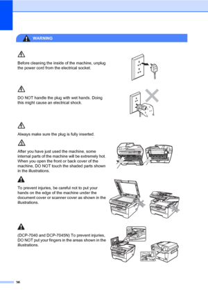 Page 44
36
WARNING 
Before cleaning the inside of the machine, unplug 
the power cord from the electrical socket.
 
DO NOT handle the plug with wet hands. Doing 
this might cause an electrical shock.
 
Always make sure the plug is fully inserted.
After you have just used the machine, some 
internal parts of the machine will be extremely hot. 
When you open the front or back cover of the 
machine, DO NOT touch the shaded parts shown 
in the illustrations.
 
To prevent injuries, be  careful not to put your 
hands...