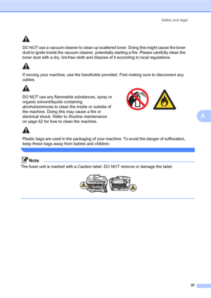 Page 45
Safety and legal37
A
 
Note
The fuser unit is marked with a Caution  label. DO NOT remove or damage the label.
 
 
DO NOT use a vacuum cleaner to clean up scattered toner. Doing this might cause the toner 
dust to ignite inside the vacuum cleaner, pote ntially starting a fire. Please carefully clean the 
toner dust with a dry, lint-free cloth and di spose of it according to local regulations.
If moving your machine, use the handholds provided. First making sure to disconnect any 
cables.
DO NOT use any...