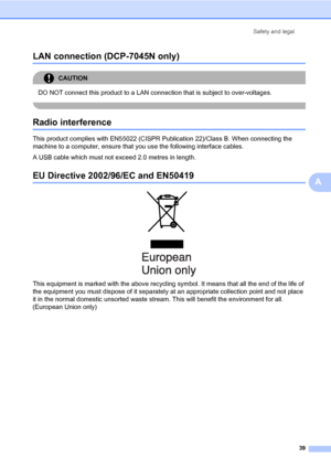 Page 47
Safety and legal39
A
LAN connection (DCP-7045N only) A
CAUTION 
DO NOT connect this product to a LAN connection that is subject to over-voltages.
 
Radio interferenceA
This product complies with EN55022 (CISPR Pu blication 22)/Class B. When connecting the 
machine to a computer, ensure that you use the following interface cables.
A USB cable which must not exceed 2.0 metres in length.
EU Directive 2002/ 96/EC and EN50419A
 
This equipment is marked with the above recycling  symbol. It means that all the...