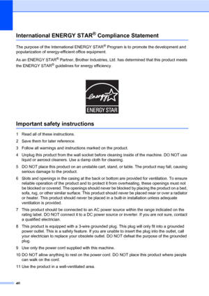 Page 48
40
International ENERGY STAR® Compliance StatementA
The purpose of the International ENERGY STAR® Program is to promote the development and 
popularization of energy-eff icient office equipment.
As an ENERGY STAR
® Partner, Brother Industries, Ltd. ha s determined that this product meets 
the ENERGY STAR
® guidelines for energy efficiency. 
Important safety instructionsA
1 Read all of these instructions.
2 Save them for later reference.
3 Follow all warnings and instru ctions marked on the product.
4...