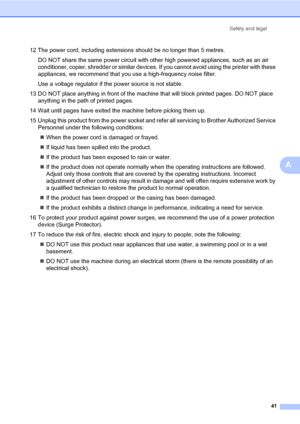 Page 49
Safety and legal41
A
12 The power cord, including extensions should be no longer than 5 metres.DO NOT share the same power circuit with other high powered appliances, such as an air 
conditioner, copier, shredder or similar devices.  If you cannot avoid using the printer with these 
appliances, we recommend that you use a high-frequency noise filter.
Use a voltage regulator if th e power source is not stable.
13 DO NOT place anything in front of the machin e that will block printed pages. DO NOT place...