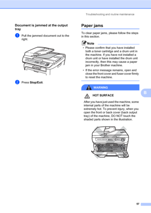 Page 65
Troubleshooting and routine maintenance57
B
Document is jammed at the output 
tray
B
aPull the jammed document out to the 
right.
 
bPress Stop/Exit .
Paper jamsB
To clear paper jams, please follow the steps 
in this section.
Note
• Please confirm that you have installed 
both a toner cartridge and a drum unit in 
the machine. If you have not installed a 
drum unit or have installed the drum unit 
incorrectly, then this may cause a paper 
jam in your Brother machine.
• If the error message remains, open...