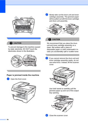 Page 66
58
 
 
CAUTION 
To prevent damage to the machine caused 
by static electricity, DO NOT touch the 
electrodes shown in  the illustration.
 
 
Paper is jammed inside the machineB
aOpen the front cover.  
bSlowly take out the drum unit and toner 
cartridge assembly. The jammed paper 
will be pulled out with  the toner cartridge 
and drum unit assembly.
 
CAUTION 
We recommend that you place the drum 
unit and toner cartridge assembly on a 
clean, flat surface with a piece of 
disposable paper or cloth...