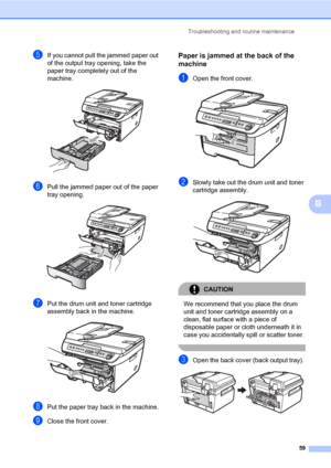 Page 67
Troubleshooting and routine maintenance59
B
eIf you cannot pull the jammed paper out 
of the output tray opening, take the 
paper tray completely out of the 
machine.
 
fPull the jammed paper out of the paper 
tray opening.
 
gPut the drum unit and toner cartridge 
assembly back in the machine.
 
hPut the paper tray back in the machine.
iClose the front cover.
Paper is jammed at the back of the 
machine
B
aOpen the front cover. 
bSlowly take out the drum unit and toner 
cartridge assembly.
 
CAUTION 
We...