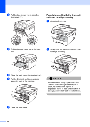 Page 68
60
dPull the tabs toward you to open the 
fuser cover (1). 
 
ePull the jammed paper out of the fuser 
unit.
 
fClose the back cover (back output tray).
gPut the drum unit and toner cartridge 
assembly back in the machine.
 
hClose the front cover.
Paper is jammed inside the drum unit 
and toner cartridge assembly
B
aOpen the front cover. 
bSlowly take out the drum unit and toner 
cartridge assembly.
 
CAUTION 
We recommend that you place the drum 
unit and toner cartridge assembly on a 
clean, flat...