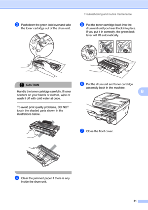 Page 69
Troubleshooting and routine maintenance61
B
cPush down the green lock lever and take 
the toner cartridge out of the drum unit. 
 
CAUTION 
Handle the toner cartridge carefully. If toner 
scatters on your hands or clothes, wipe or 
wash it off with cold water at once.
  
To avoid print quality problems, DO NOT 
touch the shaded parts shown in the 
illustrations below.
 
 
 
dClear the jammed paper if there is any 
inside the drum unit.
ePut the toner cartridge back into the 
drum unit until you hear it...