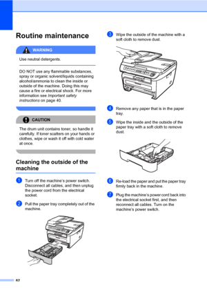 Page 70
62
Routine maintenanceB
WARNING 
Use neutral detergents.
  
DO NOT use any flammable substances, 
spray or organic solvent/liquids containing 
alcohol/ammonia to clean the inside or 
outside of the machine. Doing this may 
cause a fire or electrical shock. For more 
information see Important safety 
instructions  on page 40.
 
CAUTION 
The drum unit contains toner, so handle it 
carefully. If toner scatters on your hands or 
clothes, wipe or wash it off with cold water 
at once.
 
Cleaning the outside...