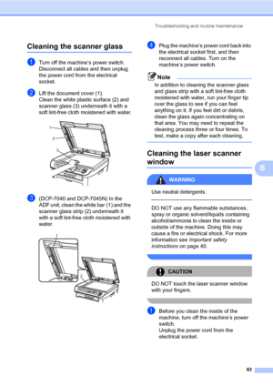 Page 71
Troubleshooting and routine maintenance63
B
Cleaning the scanner glassB
aTurn off the machine’s power switch. 
Disconnect all cables and then unplug 
the power cord from the electrical 
socket. 
bLift the document cover (1).
Clean the white plastic surface (2) and 
scanner glass (3) underneath it with a 
soft lint-free cloth moistened with water.
 
c(DCP-7040 and DCP-7045N) In the 
ADF unit, clean the white bar  (1) and the 
scanner glass strip (2) underneath it 
with a soft lint-free cloth moistened...