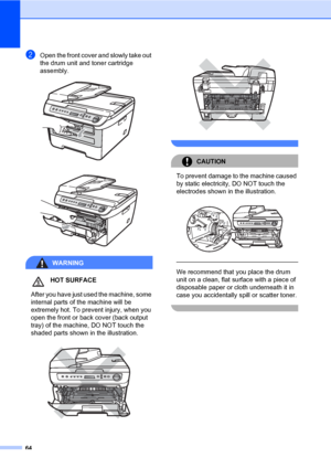 Page 72
64
bOpen the front cover and slowly take out 
the drum unit and toner cartridge 
assembly.
 
 
WARNING
HOT SURFACE
 After you have just used the machine, some 
internal parts of the machine will be 
extremely hot. To prevent injury, when you 
open the front or back cover (back output 
tray) of the machine, DO NOT touch the 
shaded parts shown in the illustration.
   
 
CAUTION 
To prevent damage to the machine caused 
by static electricity, DO NOT touch the 
electrodes shown in the illustration....