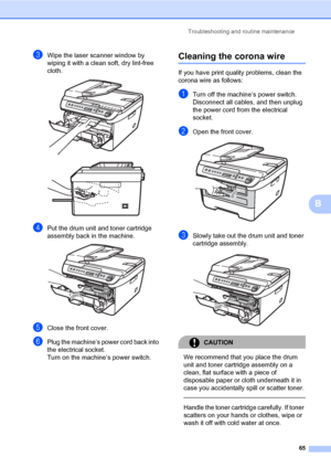 Page 73
Troubleshooting and routine maintenance65
B
cWipe the laser scanner window by 
wiping it with a clean soft, dry lint-free 
cloth.
 
dPut the drum unit and toner cartridge 
assembly back in the machine.
 
eClose the front cover.
fPlug the machine’s power cord back into 
the electrical socket. 
Turn on the machine’s power switch.
Cleaning the corona wireB
If you have print quality problems, clean the 
corona wire as follows:
aTurn off the machine’s power switch. 
Disconnect all cables, and then unplug...