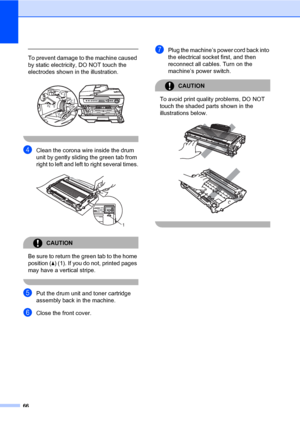 Page 74
66
 
To prevent damage to the machine caused 
by static electricity, DO NOT touch the 
electrodes shown in  the illustration.
 
 
dClean the corona wire inside the drum 
unit by gently sliding the green tab from 
right to left and left to  right several times.
 
CAUTION 
Be sure to return the  green tab to the home 
position ( a) (1). If you do not, printed pages 
may have a vertical stripe.
 
ePut the drum unit and toner cartridge 
assembly back in the machine.
fClose the front cover.
gPlug the...